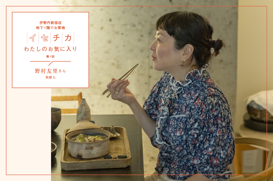 料理人・野村友里さんの伊勢丹新宿店 地下1階でお買物。【イセチカわたしのお気に入り｜第1回】